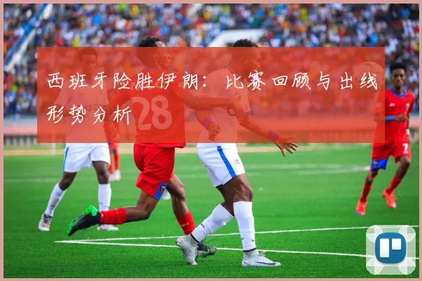 西班牙险胜伊朗:比赛回顾与出线形势分析