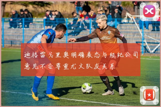 迪格雷戈里奥明确表态与经纪公司意见不合尊重尤文队友关系