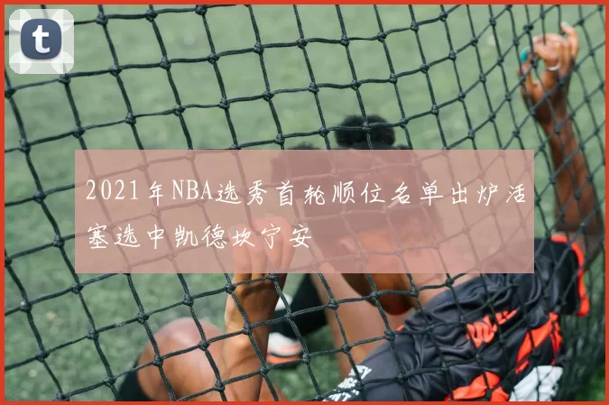 2021年NBA选秀首轮顺位名单出炉活塞选中凯德坎宁安