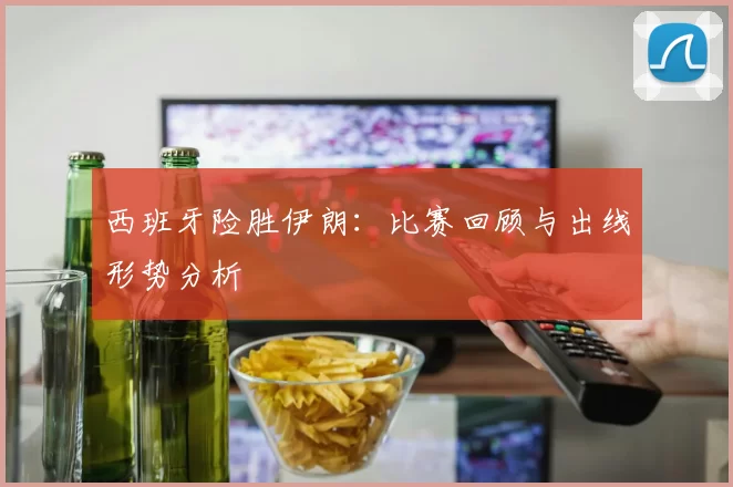 西班牙险胜伊朗:比赛回顾与出线形势分析