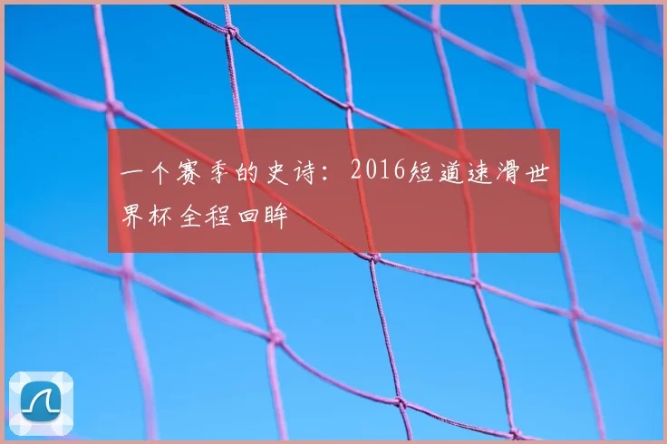 一个赛季的史诗:2016短道速滑世界杯全程回眸