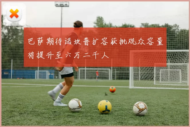 巴萨期待诺坎普扩容获批观众容量将提升至六万二千人
