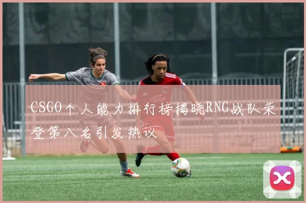 CSGO个人能力排行榜揭晓RNG战队荣登第八名引发热议