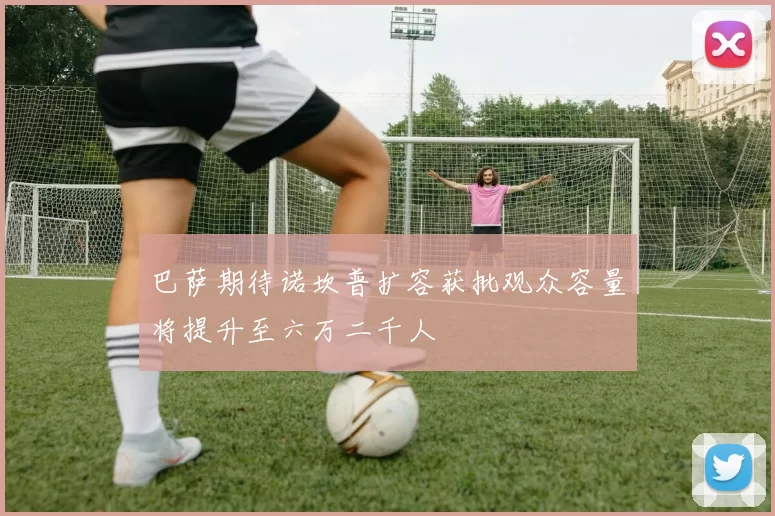 巴萨期待诺坎普扩容获批观众容量将提升至六万二千人