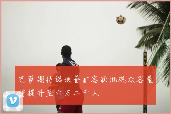 巴萨期待诺坎普扩容获批观众容量将提升至六万二千人