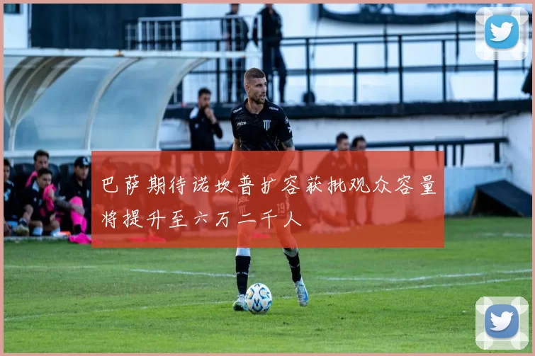 巴萨期待诺坎普扩容获批观众容量将提升至六万二千人