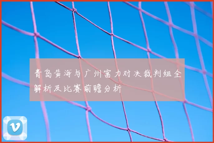 青岛黄海与广州富力对决裁判组全解析及比赛前瞻分析