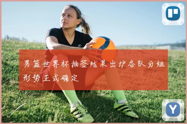 男篮世界杯抽签结果出炉各队分组形势正式确定