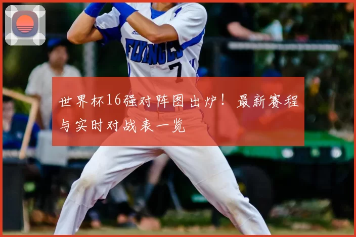 世界杯16强对阵图出炉！最新赛程与实时对战表一览