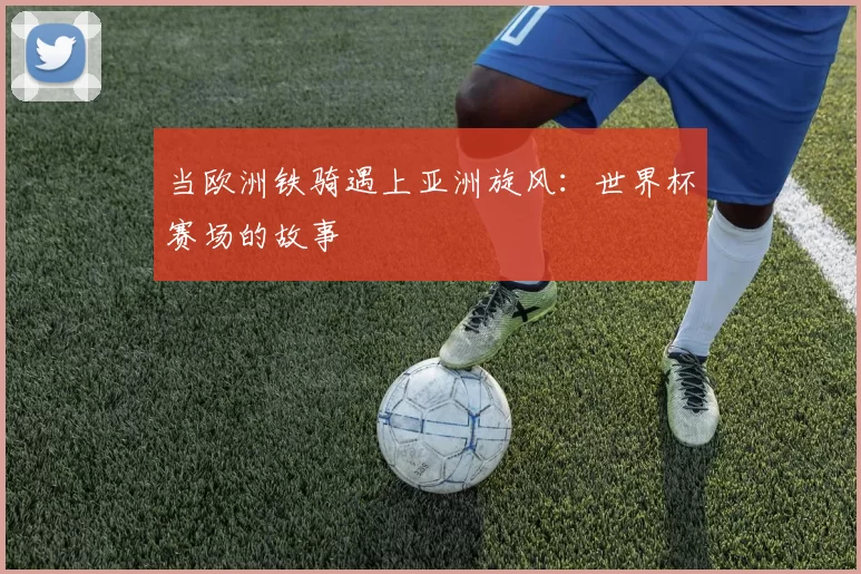 当欧洲铁骑遇上亚洲旋风：世界杯赛场的故事