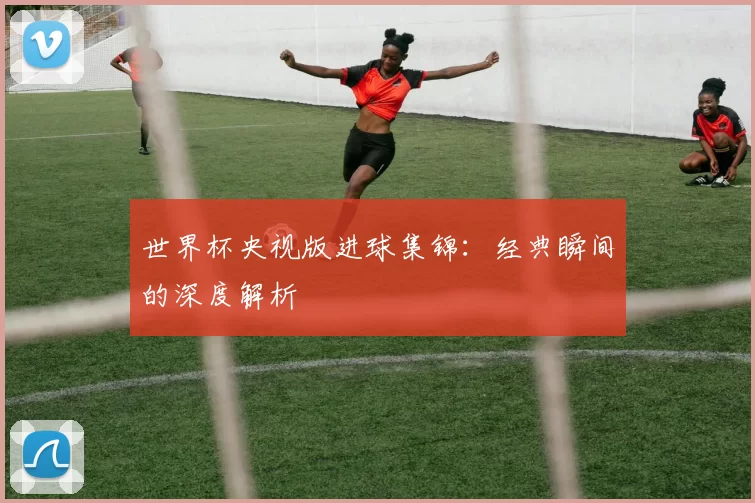 世界杯央视版进球集锦:经典瞬间的深度解析