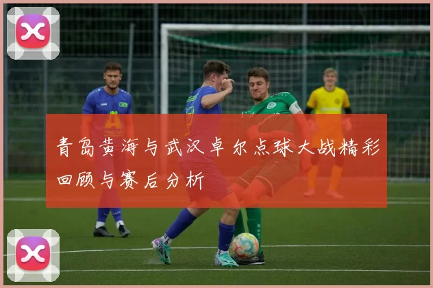 青岛黄海与武汉卓尔点球大战精彩回顾与赛后分析