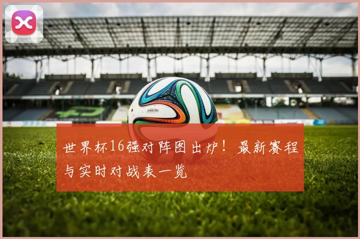 世界杯16强对阵图出炉！最新赛程与实时对战表一览