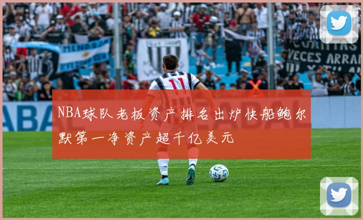 NBA球队老板资产排名出炉快船鲍尔默第一净资产超千亿美元