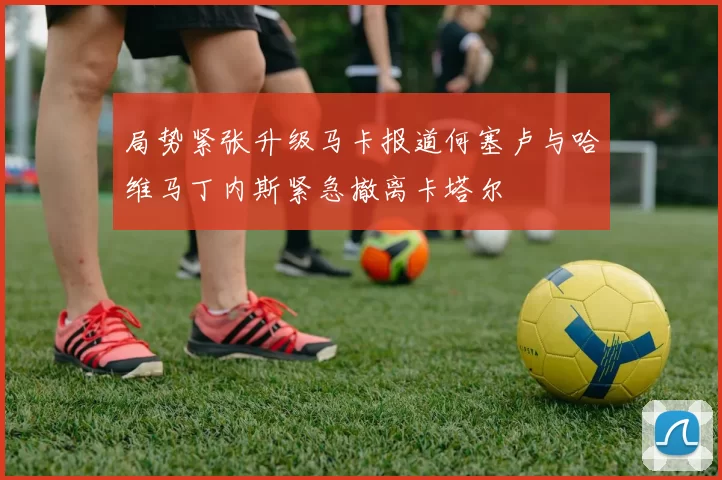 局势紧张升级马卡报道何塞卢与哈维马丁内斯紧急撤离卡塔尔