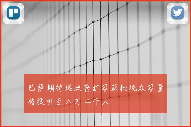 巴萨期待诺坎普扩容获批观众容量将提升至六万二千人