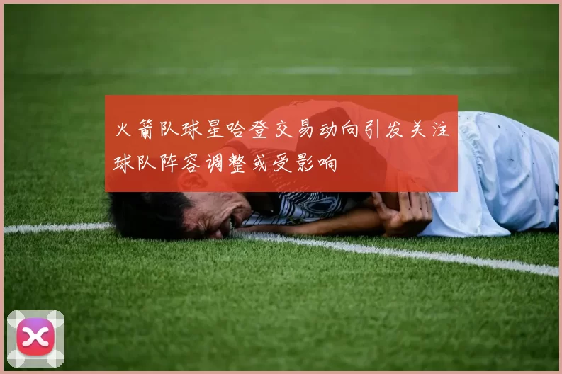 火箭队球星哈登交易动向引发关注球队阵容调整或受影响