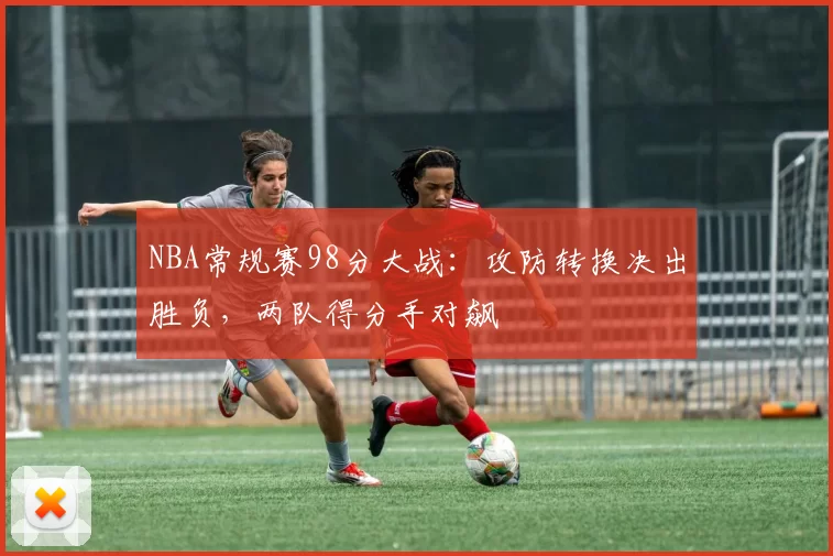NBA常规赛98分大战:攻防转换决出胜负,两队得分手对飙