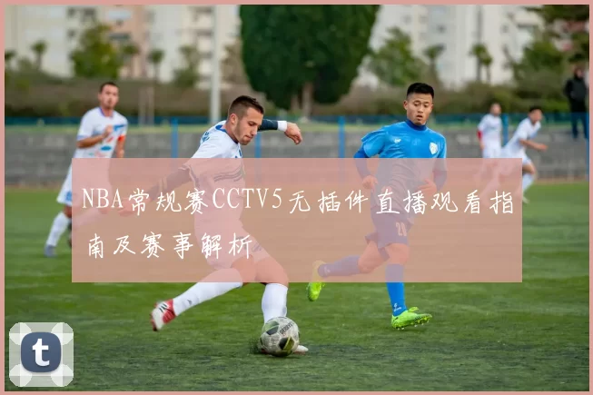 NBA常规赛CCTV5无插件直播观看指南及赛事解析