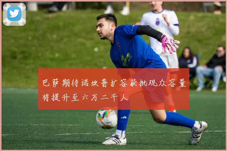 巴萨期待诺坎普扩容获批观众容量将提升至六万二千人