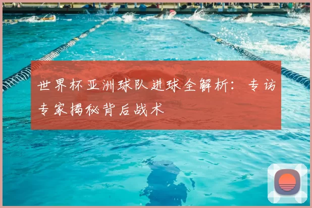 世界杯亚洲球队进球全解析:专访专家揭秘背后战术