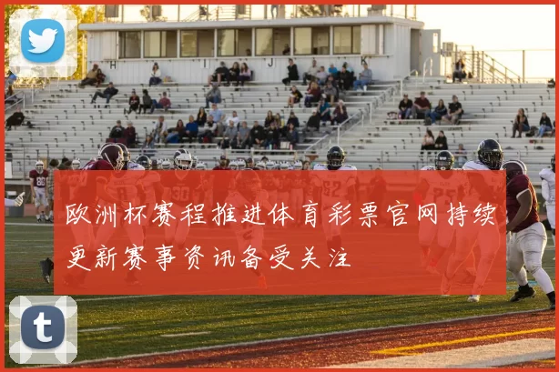 欧洲杯赛程推进体育彩票官网持续更新赛事资讯备受关注