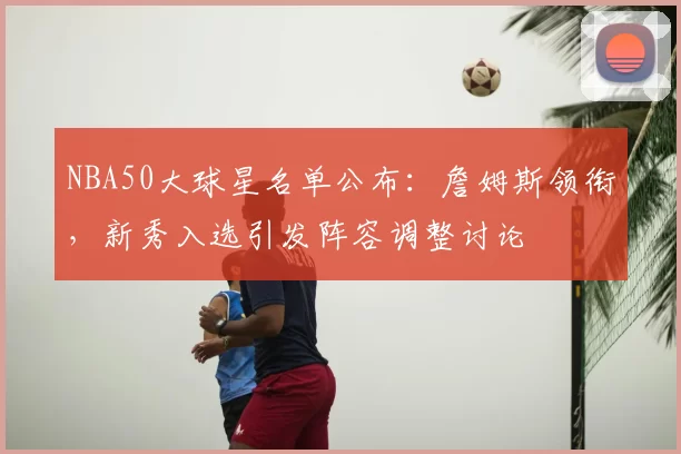 NBA50大球星名单公布：詹姆斯领衔，新秀入选引发阵容调整讨论