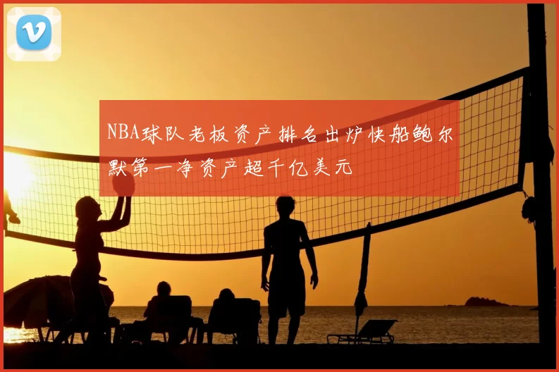 NBA球队老板资产排名出炉快船鲍尔默第一净资产超千亿美元