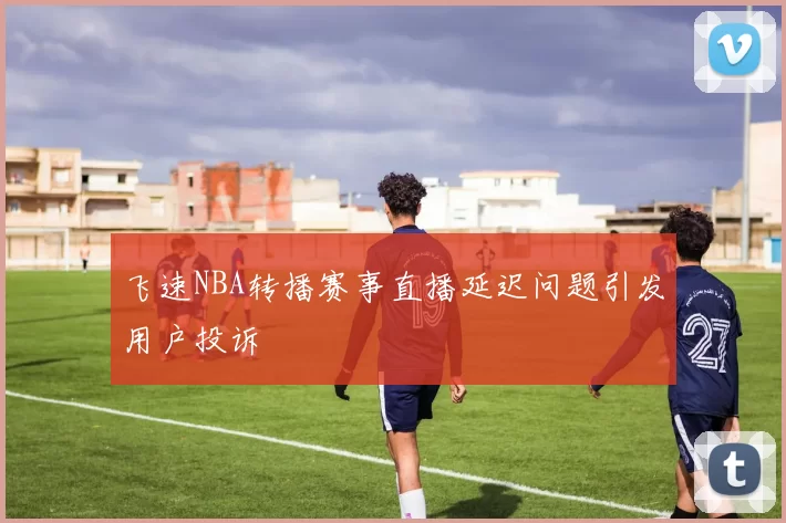 飞速NBA转播赛事直播延迟问题引发用户投诉