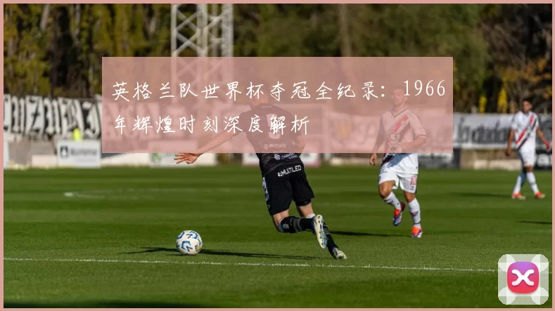 英格兰队世界杯夺冠全纪录:1966年辉煌时刻深度解析
