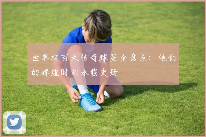 世界杯百大传奇球星全盘点:他们的辉煌时刻永载史册