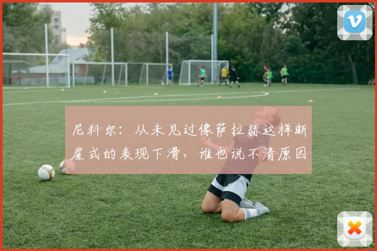 尼科尔:从未见过像萨拉赫这样断崖式的表现下滑,谁也说不清原因