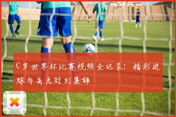 C罗世界杯比赛视频全记录：精彩进球与高光时刻集锦