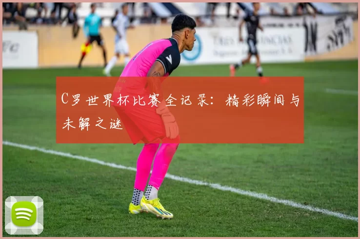 C罗世界杯比赛全记录:精彩瞬间与未解之谜