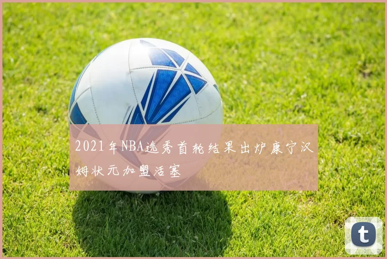 2021年NBA选秀首轮结果出炉康宁汉姆状元加盟活塞