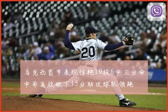 马克西首节表现惊艳10投6中三分命中率高效砍下15分助攻球队领跑