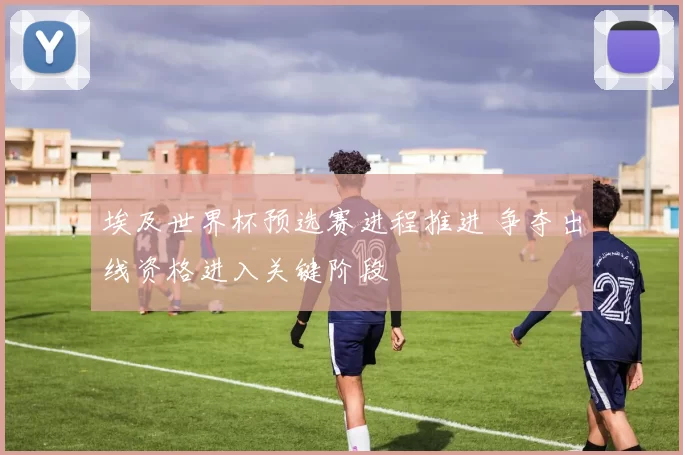 埃及世界杯预选赛进程推进 争夺出线资格进入关键阶段