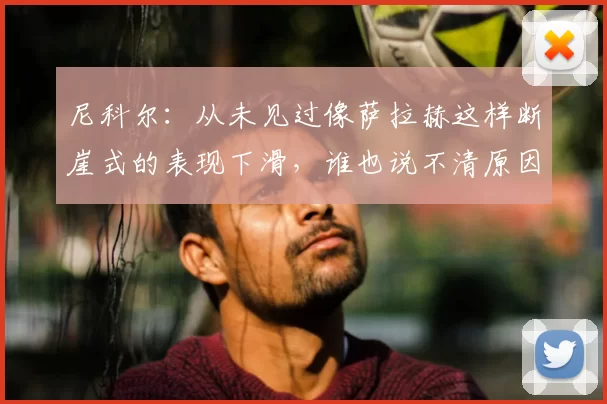 尼科尔:从未见过像萨拉赫这样断崖式的表现下滑,谁也说不清原因