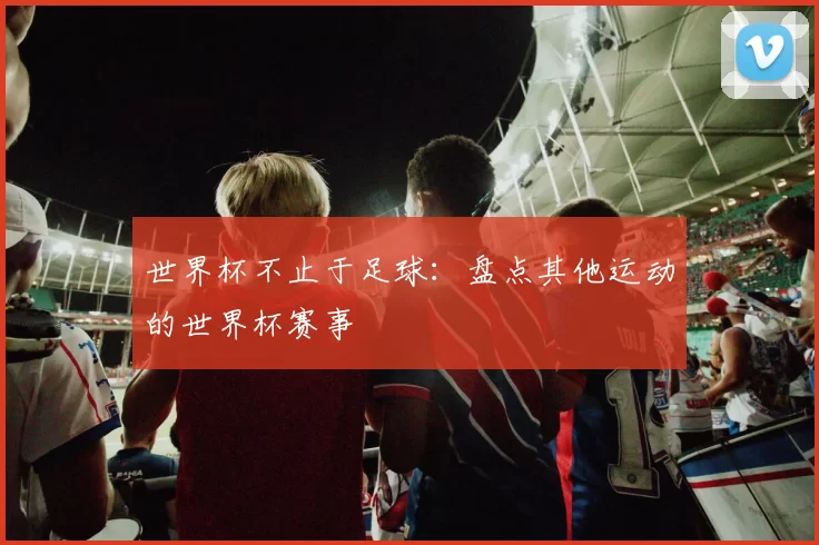 世界杯不止于足球：盘点其他运动的世界杯赛事