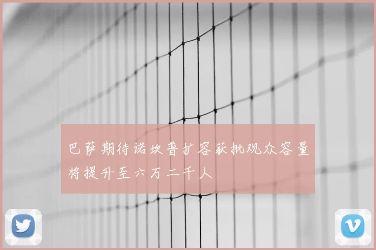 巴萨期待诺坎普扩容获批观众容量将提升至六万二千人