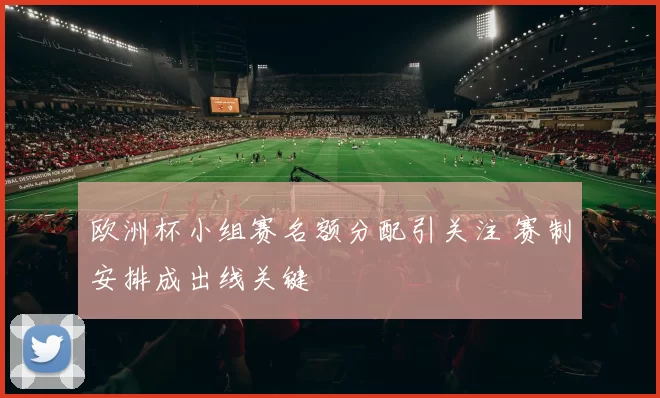 欧洲杯小组赛名额分配引关注 赛制安排成出线关键