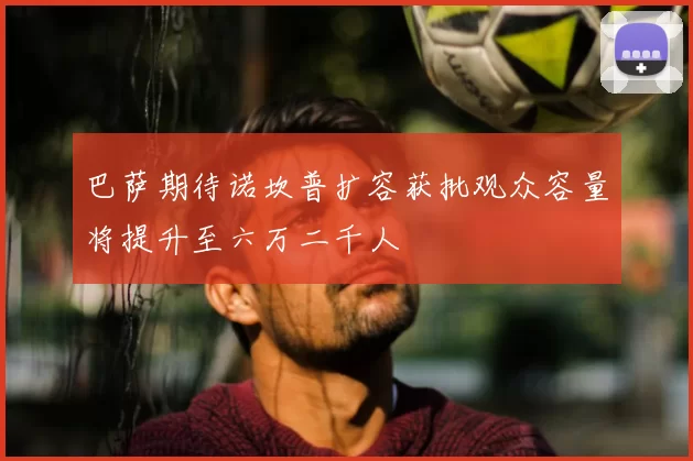 巴萨期待诺坎普扩容获批观众容量将提升至六万二千人