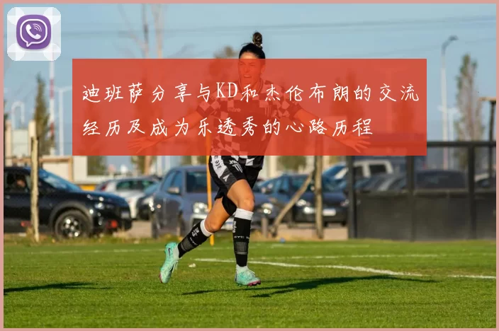 迪班萨分享与KD和杰伦布朗的交流经历及成为乐透秀的心路历程