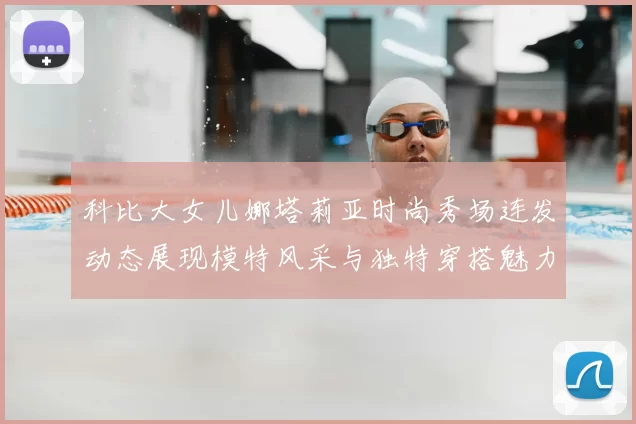 科比大女儿娜塔莉亚时尚秀场连发动态展现模特风采与独特穿搭魅力