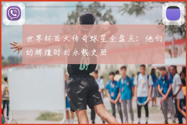 世界杯百大传奇球星全盘点:他们的辉煌时刻永载史册