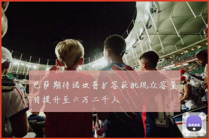 巴萨期待诺坎普扩容获批观众容量将提升至六万二千人