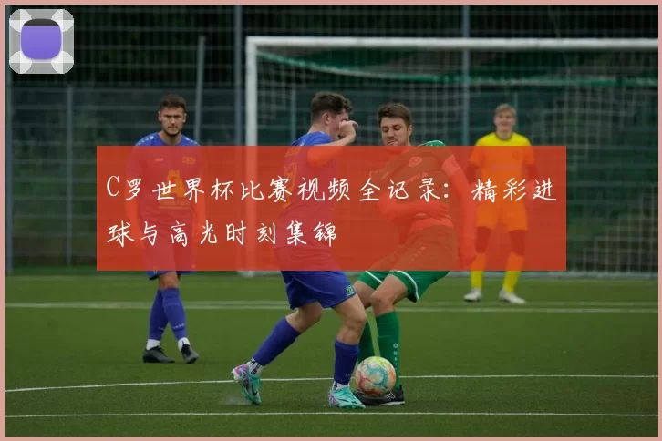 C罗世界杯比赛视频全记录：精彩进球与高光时刻集锦