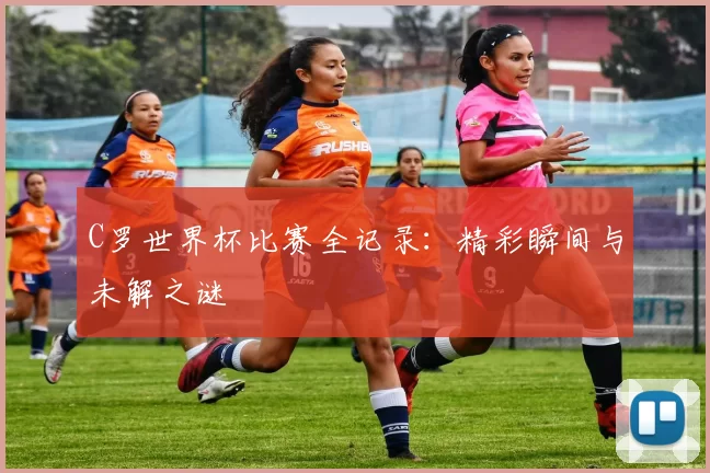 C罗世界杯比赛全记录:精彩瞬间与未解之谜