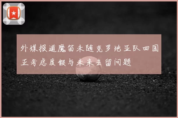 外媒报道魔笛未随克罗地亚队回国正考虑度假与未来去留问题