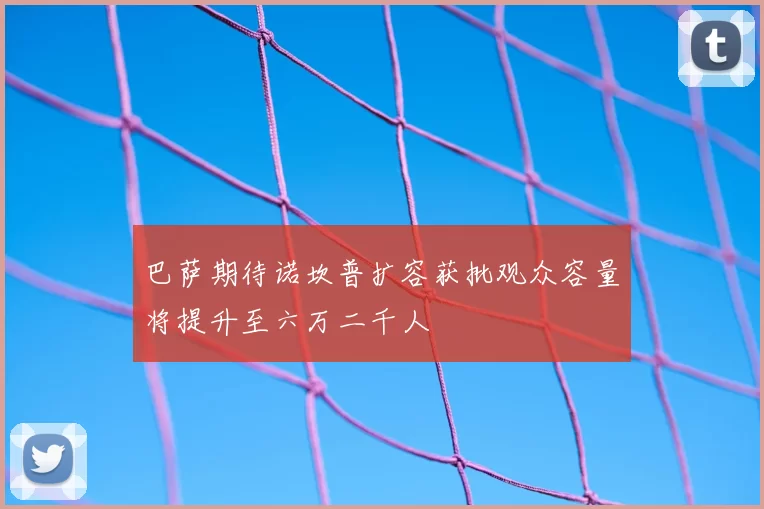 巴萨期待诺坎普扩容获批观众容量将提升至六万二千人